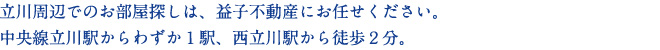 立川周辺でのお部屋探しは、益子不動産にお任せください。
中央線立川駅からわずか１駅、西立川駅から徒歩２分。

